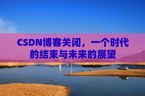CSDN博客关闭，一个时代的结束与未来的展望